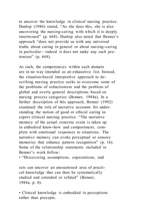to uncover the knowledge in clinical nursing practice.
Dunlop (1986) stated, “As she does this, she is also
uncovering the nursing-caring with which it is deeply
intertwined” (p. 668). Dunlop also noted that Benner’s
approach “does not provide us with any universal
truths about caring in general or about nursing-caring
in particular—indeed it does not make any such pre-
tension” (p. 668).
As such, the competencies within each domain
are in no way intended as an exhaustive list. Instead,
the situation-based interpretive approach to de-
scribing nursing practice seeks to overcome some of
the problems of reductionism and the problem of
global and overly general descriptions based on
nursing process categories (Benner, 1984a). In a
further description of this approach, Benner (1992)
examined the role of narrative accounts for under-
standing the notion of good or ethical caring in
expert clinical nursing practice. “The narrative
memory of the actual concrete event is taken up
in embodied know-how and comportment, com-
plete with emotional responses to situations. The
narrative memory can evoke perceptual or sensory
memories that enhance pattern recognition” (p. 16).
Some of the relationship statements included in
Benner’s work follow:
• “Discovering assumptions, expectations, and
sets can uncover an unexamined area of practi-
cal knowledge that can then be systematically
studied and extended or refuted” (Benner,
1984a, p. 8).
• Clinical knowledge is embedded in perceptions
rather than precepts.
 