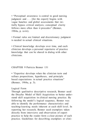 • “Perceptual awareness is central to good nursing
judgment and . . . [for the expert] begins with
vague hunches and global assessments that ini-
tially bypass critical analysis; conceptual clarity
follows more often than it precedes” (Benner,
1984a, p. xviii).
• Formal rules are limited and discretionary judgment
is needed in actual clinical situations.
• Clinical knowledge develops over time, and each
clinician develops a personal repertoire of practice
knowledge that can be shared in dialog with other
clinicians.
CHAPTER 9 Patricia Benner 131
• “Expertise develops when the clinician tests and
refines propositions, hypotheses, and principle
based expectations in actual practice situations”
(Benner, 1984a, p. 3).
Logical Form
Through qualitative descriptive research, Benner used
the Dreyfus Model of Skill Acquisition to better under-
stand skill acquisition in clinical nursing practice. By
following the model’s logical sequence, Benner was
able to identify the performance characteristics and
teaching-learning needs inherent at each skill level. In
reporting her research, Benner used exemplars taken
directly from interviews and observation of expert
practice to help the reader form a clear picture of such
practice. Guidelines for describing exemplars or clini -
 