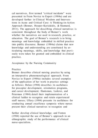 cal narratives, first termed “critical incidents” were
presented in From Novice to Expert (1984a) and are
developed further in Clinical Wisdom and Interven-
tions in Acute and Critical Care: A Thinking-in-Action
Approach (Benner, Hooper-Kyriakidis, & Stannard,
2011). The approach for describing clinical narratives is
consistent throughout the body of Benner’s work
whether the narratives are used in research, practice, or
education. The goal of Benner’s research is to bring
meanings and knowledge embedded in skilled practice
into public discourse. Benner (1984a) claims that new
knowledge and understanding are constituted by ar-
ticulating meanings, skills, and knowledge that previ-
ously were taken for granted and embedded in clinical
practice.
Acceptance by the Nursing Communi ty
Practice
Benner describes clinical nursing practice by using
an interpretive phenomenological approach. From
Novice to Expert (1984a) includes several examples
of the application of her work in practice settings
as follows: Dolan (1984) describes its usefulness
for preceptor development, orientation programs,
and career development; Huntsman, Lederer, and
Peterman (1984) detail their implementation of a
clinical ladder to recognize and retain experienced
staff nurses; Ullery (1984) presents its usefulness for
conducting annual excellence symposia where nurses
present their clinical narratives to recognize and
further develop clinical knowledge; and Fenton
(1984) reported the use of Benner’s approach in an
ethnographic study of the performance of clinical
nurse-specialists.
 