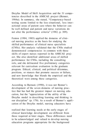 Dreyfus Model of Skill Acquisition and the 31 compe-
tencies described in the AMICAE project (Benner,
1984a). In summary, she stated, “Competency-based
testing seems limited to the less situational, less inter-
actional areas of patient care where the behavior can
be well defined and patient and nurse variations do
not alter the performance criteria” (1982, p. 309).
Fenton (1984, 1985) applied the domains of clini-
cal nursing practice as the basis for studying the
skilled performance of clinical nurse specialists
(CNSs). Her analysis validated that the CNSs studied
demonstrated competencies in common with those
skills of expert nurses reported in the AMICAE proj-
ect. She also identified additional areas of skilled
performance for CNSs, including the consulting
role, and she delineated five preliminary categories
relevant for curriculum evaluation in the graduate
program. Ethical, clinical, and political dilemmas,
positions, or stances that promote success or failure,
and new knowledge that blends the empirical and the
theoretical were among these categories.
According to Barnum (1990), it was not Benner’s
development of the seven domains of nursing prac-
tice that has had the greatest impact on nursing edu-
cation, but the “appreciation of the utility of the
Dreyfus model in describing learning and thinking in
our discipline” (p. 170). As a result of Benner’s appli -
cation of the Dreyfus model, nursing educators have
realized that learning needs at the early stages of
clinical knowledge development are different from
those required at later stages. These differences need
to be acknowledged and valued to develop nursing
education programs appropriate for the background
 