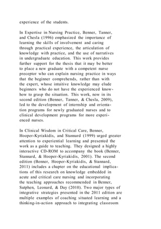 experience of the students.
In Expertise in Nursing Practice, Benner, Tanner,
and Chesla (1996) emphasized the importance of
learning the skills of involvement and caring
through practical experience, the articulation of
knowledge with practice, and the use of narratives
in undergraduate education. This work provides
further support for the thesis that it may be better
to place a new graduate with a competent nurse
preceptor who can explain nursing practice in ways
that the beginner comprehends, rather than with
the expert, whose intuitive knowledge may elude
beginners who do not have the experienced know-
how to grasp the situation. This work, now in its
second edition (Benner, Tanner, & Chesla, 2009),
led to the development of internship and orienta-
tion programs for newly graduated nurses and to
clinical development programs for more experi-
enced nurses.
In Clinical Wisdom in Critical Care, Benner,
Hooper-Kyriakidis, and Stannard (1999) urged greater
attention to experiential learning and presented the
work as a guide to teaching. They designed a highly
interactive CD-ROM to accompany the book (Benner,
Stannard, & Hooper-Kyriakidis, 2001). The second
edition (Benner, Hooper-Kyriakidis, & Stannard,
2011) includes a chapter on the educational implica-
tions of this research on knowledge embedded in
acute and critical care nursing and incorporating
the teaching approaches recommended in Benner,
Sutphen, Leonard, & Day (2010). Two major types of
integrative strategies presented in the 2011 edition are
multiple examples of coaching situated learning and a
thinking-in-action approach to integrating classroom
 