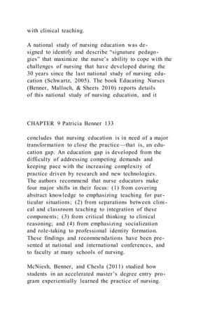 with clinical teaching.
A national study of nursing education was de-
signed to identify and describe “signature pedago-
gies” that maximize the nurse’s ability to cope with the
challenges of nursing that have developed during the
30 years since the last national study of nursing edu-
cation (Schwartz, 2005). The book Educating Nurses
(Benner, Malloch, & Sheets 2010) reports details
of this national study of nursing education, and it
CHAPTER 9 Patricia Benner 133
concludes that nursing education is in need of a major
transformation to close the practice—that is, an edu-
cation gap. An education gap is developed from the
difficulty of addressing competing demands and
keeping pace with the increasing complexity of
practice driven by research and new technologies.
The authors recommend that nurse educators make
four major shifts in their focus: (1) from covering
abstract knowledge to emphasizing teaching for par-
ticular situations; (2) from separations between clini -
cal and classroom teaching to integration of these
components; (3) from critical thinking to clinical
reasoning; and (4) from emphasizing socialization
and role-taking to professional identity formation.
These findings and recommendations have been pre-
sented at national and international conferences, and
to faculty at many schools of nursing.
McNiesh, Benner, and Chesla (2011) studied how
students in an accelerated master’s degree entry pro-
gram experientially learned the practice of nursing.
 