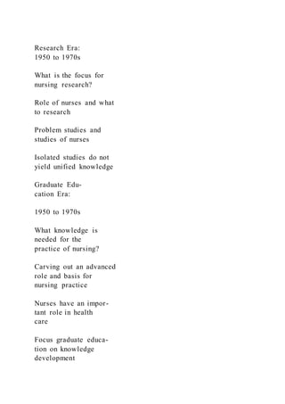Research Era:
1950 to 1970s
What is the focus for
nursing research?
Role of nurses and what
to research
Problem studies and
studies of nurses
Isolated studies do not
yield unified knowledge
Graduate Edu-
cation Era:
1950 to 1970s
What knowledge is
needed for the
practice of nursing?
Carving out an advanced
role and basis for
nursing practice
Nurses have an impor-
tant role in health
care
Focus graduate educa-
tion on knowledge
development
 