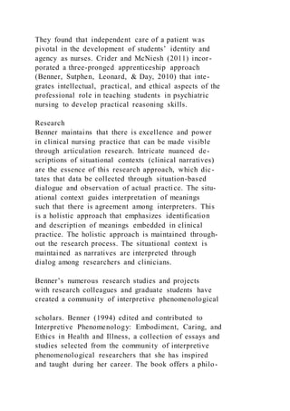 They found that independent care of a patient was
pivotal in the development of students’ identity and
agency as nurses. Crider and McNiesh (2011) incor-
porated a three-pronged apprenticeship approach
(Benner, Sutphen, Leonard, & Day, 2010) that inte-
grates intellectual, practical, and ethical aspects of the
professional role in teaching students in psychiatric
nursing to develop practical reasoning skills.
Research
Benner maintains that there is excellence and power
in clinical nursing practice that can be made visible
through articulation research. Intricate nuanced de-
scriptions of situational contexts (clinical narratives)
are the essence of this research approach, which dic-
tates that data be collected through situation-based
dialogue and observation of actual practice. The situ-
ational context guides interpretation of meanings
such that there is agreement among interpreters. This
is a holistic approach that emphasizes identification
and description of meanings embedded in clinical
practice. The holistic approach is maintained through-
out the research process. The situational context is
maintained as narratives are interpreted through
dialog among researchers and clinicians.
Benner’s numerous research studies and projects
with research colleagues and graduate students have
created a community of interpretive phenomenological
scholars. Benner (1994) edited and contributed to
Interpretive Phenomenology: Embodiment, Caring, and
Ethics in Health and Illness, a collection of essays and
studies selected from the community of interpretive
phenomenological researchers that she has inspired
and taught during her career. The book offers a philo-
 