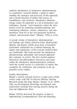 sophical introduction to interpretive phenomenology
as a qualitative research method, a guide to under-
standing the strategies and processes of this approach,
and a varied selection of studies that convey its
resemblances and variations. Interpretive phenome-
nology cannot be explained as a set of procedures and
techniques. Instead: “each interpreter enters the inter-
pretive circle by examining preunderstandings and
confronting otherness, silence, similarities, and com-
monalities from his or her own particular historical,
cultural, and personal stance” (Benner, 1994, p. xviii).
A second volume of interpretive phenomenologi-
cal readings and studies edited by Chan, Brykczynski,
Malone, and Benner (2010) arose from a Festschrift
(retirement celebration for a scholar) honoring the
impact and significance of the research tradition Ben-
ner established. This book presents the interpretive
phenomenology philosophy and research approach
that continues to evolve. The first section explores
theoretical and philosophical discourses and issues
within the interpretive phenomenological tradition,
while the second section is a collection of studies that
exemplify the similarities and variations in the ap-
proaches across studies.
Further Development
Benner’s current research involves a large-scale collab-
orative study with The Tri-Service Military Nursing
Research group (De Jong, Benner, Benner, et al., 2010).
They are investigating knowledge development and
experiential learning from nursing practice during the
Iraq and Afghanistan Wars.
Benner (2012a) discussed the progress to date in
implementing recommendations from the Educating
 