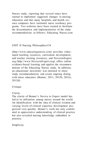 Nurses study, reporting that several states have
started to implement suggested changes in nursing
education and that many hospitals and health sci-
ence campuses have instituted nurse residency pro-
grams. Two websites have been created to facilitate
the dissemination and implementation of the study
recommendations as follows: Educating Nurses.com
UNIT II Nursing Philosophies134
(http://www.educatingnurses.com) provides video-
taped teaching resources, curriculum development,
and teacher training resources, and NovicetoExpert.
org (http://www.NovicetoExpert.org) offers online
evidence-based learning and applies the recommen-
dations of the Educating Nurses study. In addition,
an educational newsletter was initiated to share
study recommendations and create ongoing dialog
with nurse educators (Benner, 2011; 2012b, 2012c;
2012d).
Critique
Clarity
The clarity of Benner’s Novice to Expert model has
led to its utilization among nurses around the world.
An identification with the idea of clinical wisdom and
varying levels of clinical expertise development pro-
gressed very quickly. Benner’s work not only contrib-
uted to appreciative understanding of clinical practice
but also revealed nursing knowledge embedded in
practice.
Simplicity
 