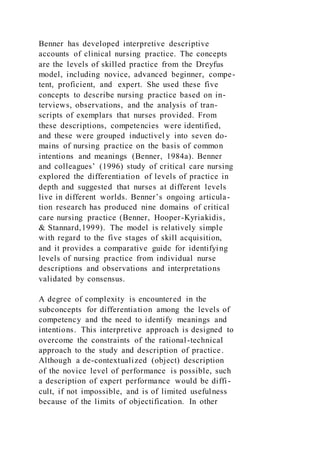 Benner has developed interpretive descriptive
accounts of clinical nursing practice. The concepts
are the levels of skilled practice from the Dreyfus
model, including novice, advanced beginner, compe-
tent, proficient, and expert. She used these five
concepts to describe nursing practice based on in-
terviews, observations, and the analysis of tran-
scripts of exemplars that nurses provided. From
these descriptions, competencies were identified,
and these were grouped inductivel y into seven do-
mains of nursing practice on the basis of common
intentions and meanings (Benner, 1984a). Benner
and colleagues’ (1996) study of critical care nursing
explored the differentiation of levels of practice in
depth and suggested that nurses at different levels
live in different worlds. Benner’s ongoing articula-
tion research has produced nine domains of critical
care nursing practice (Benner, Hooper-Kyriakidis,
& Stannard,1999). The model is relatively simple
with regard to the five stages of skill acquisition,
and it provides a comparative guide for identifying
levels of nursing practice from individual nurse
descriptions and observations and interpretations
validated by consensus.
A degree of complexity is encountered in the
subconcepts for differentiation among the levels of
competency and the need to identify meanings and
intentions. This interpretive approach is designed to
overcome the constraints of the rational-technical
approach to the study and description of practice.
Although a de-contextualized (object) description
of the novice level of performance is possible, such
a description of expert performance would be diffi -
cult, if not impossible, and is of limited usefulness
because of the limits of objectification. In other
 