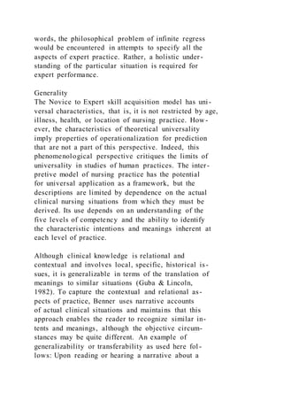 words, the philosophical problem of infinite regress
would be encountered in attempts to specify all the
aspects of expert practice. Rather, a holistic under-
standing of the particular situation is required for
expert performance.
Generality
The Novice to Expert skill acquisition model has uni-
versal characteristics, that is, it is not restricted by age,
illness, health, or location of nursing practice. How -
ever, the characteristics of theoretical universality
imply properties of operationalization for prediction
that are not a part of this perspective. Indeed, this
phenomenological perspective critiques the limits of
universality in studies of human practices. The inter-
pretive model of nursing practice has the potential
for universal application as a framework, but the
descriptions are limited by dependence on the actual
clinical nursing situations from which they must be
derived. Its use depends on an understanding of the
five levels of competency and the ability to identify
the characteristic intentions and meanings inherent at
each level of practice.
Although clinical knowledge is relational and
contextual and involves local, specific, historical is-
sues, it is generalizable in terms of the translation of
meanings to similar situations (Guba & Lincoln,
1982). To capture the contextual and relational as-
pects of practice, Benner uses narrative accounts
of actual clinical situations and maintains that this
approach enables the reader to recognize similar in-
tents and meanings, although the objective circum-
stances may be quite different. An example of
generalizability or transferability as used here fol -
lows: Upon reading or hearing a narrative about a
 