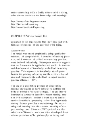 nurse connecting with a family whose child is dying,
other nurses can relate the knowledge and meanings
http://www.educatingnurses.com
http://NovicetoExpert.org
http://www.NovicetoExpert.org
CHAPTER 9 Patricia Benner 135
conveyed to the experiences they may have had with
families of patients of any age who were dying.
Accessibility
The model was tested empirically using qualitative
methods; 31 competencies, 7 domains of nursing prac-
tice, and 9 domains of critical care nursing practice
were derived inductively. Subsequent research suggests
that the framework is applicable and useful for contin-
ued development of knowledge embedded in nursing
practice. This approach to knowledge development
honors the primacy of caring and the central ethic of
care and responsibility embedded in expert nursing
practice (Benner, 1999).
The use of a qualitative process of discovering
nursing knowledge is more difficult to address the
body of Benner’s work for critique. The qualitative
interpretive approach describes expert nursing prac-
tice with exemplars. Benner’s work can be consid-
ered as hypothesis generating rather than hypothesis
testing. Benner provides a methodology for uncov-
ering and entering into the situated meaning of ex-
pert nursing care. Altmann (2007) pointed out that
criticism of Benner’s work has often developed from
misinterpretation of her philosophy as theory and
 