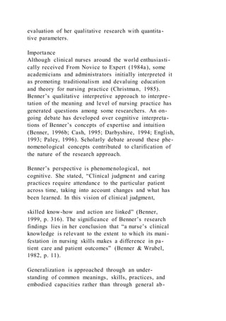 evaluation of her qualitative research with quantita-
tive parameters.
Importance
Although clinical nurses around the world enthusiasti-
cally received From Novice to Expert (1984a), some
academicians and administrators initially interpreted it
as promoting traditionalism and devaluing education
and theory for nursing practice (Christman, 1985).
Benner’s qualitative interpretive approach to interpre-
tation of the meaning and level of nursing practice has
generated questions among some researchers. An on-
going debate has developed over cognitive interpreta-
tions of Benner’s concepts of expertise and intuition
(Benner, 1996b; Cash, 1995; Darbyshire, 1994; English,
1993; Paley, 1996). Scholarly debate around these phe-
nomenological concepts contributed to clarification of
the nature of the research approach.
Benner’s perspective is phenomenological, not
cognitive. She stated, “Clinical judgment and caring
practices require attendance to the particular patient
across time, taking into account changes and what has
been learned. In this vision of clinical judgment,
skilled know-how and action are linked” (Benner,
1999, p. 316). The significance of Benner’s research
findings lies in her conclusion that “a nurse’s clinical
knowledge is relevant to the extent to which its mani-
festation in nursing skills makes a difference in pa-
tient care and patient outcomes” (Benner & Wrubel,
1982, p. 11).
Generalization is approached through an under-
standing of common meanings, skills, practices, and
embodied capacities rather than through general ab-
 