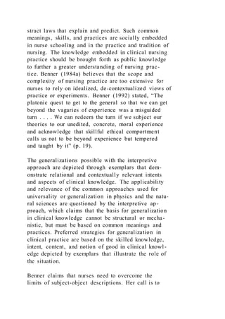 stract laws that explain and predict. Such common
meanings, skills, and practices are socially embedded
in nurse schooling and in the practice and tradition of
nursing. The knowledge embedded in clinical nursing
practice should be brought forth as public knowledge
to further a greater understanding of nursing prac-
tice. Benner (1984a) believes that the scope and
complexity of nursing practice are too extensive for
nurses to rely on idealized, de-contextualized views of
practice or experiments. Benner (1992) stated, “The
platonic quest to get to the general so that we can get
beyond the vagaries of experience was a misguided
turn . . . . We can redeem the turn if we subject our
theories to our unedited, concrete, moral experience
and acknowledge that skillful ethical comportment
calls us not to be beyond experience but tempered
and taught by it” (p. 19).
The generalizations possible with the interpretive
approach are depicted through exemplars that dem-
onstrate relational and contextually relevant intents
and aspects of clinical knowledge. The applicability
and relevance of the common approaches used for
universality or generalization in physics and the natu-
ral sciences are questioned by the interpretive ap-
proach, which claims that the basis for generalization
in clinical knowledge cannot be structural or mecha-
nistic, but must be based on common meanings and
practices. Preferred strategies for generalization in
clinical practice are based on the skilled knowledge,
intent, content, and notion of good in clinical knowl-
edge depicted by exemplars that illustrate the role of
the situation.
Benner claims that nurses need to overcome the
limits of subject-object descriptions. Her call is to
 