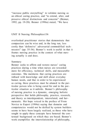“increase public storytelling” to validate nursing as
an ethical caring practice, and “to extend, alter, and
preserve ethical distinctions and concerns” (Benner,
1992, pp. 19-20). Benner (1996a) stated, “We have
UNIT II Nursing Philosophies136
overlooked practitioner stories that demonstrate that
compassion can be wise and, in the long run, less
costly than ‘defensive’ adversarial commodified tech-
nocures” (pp. 35-36). Benner’s work is useful in that it
frames nursing practice in the context of what nurs-
ing actually is and does.
Summary
Benner seeks to affirm and restore nurses’ caring
practices during a time when nurses are rewarded
more for efficiency, technical skills, and measurable
outcomes. She maintains that caring practices are
imbued with knowledge and skill about everyday
human needs, and that in order to be experienced
as caring, these practices must be attuned to the par-
ticular person who is being cared for and to the par-
ticular situation as it unfolds. Benner’s philosophy
of nursing practice is a dynamic, emerging holistic
perspective that holds philosophy, practice, research,
and theory as interdependent, interrelated, and her-
meneutic. Her hope voiced in the preface of From
Novice to Expert (1984a) saying that domains and
competencies would not be deified by system builders
seems to have been largely realized, as those who have
sought to apply these concepts have honored the con-
textual background on which they are based. Benner’s
work exemplifies the interrelationship of philosophy,
 
