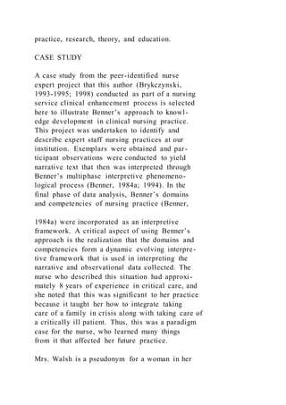practice, research, theory, and education.
CASE STUDY
A case study from the peer-identified nurse
expert project that this author (Brykczynski,
1993-1995; 1998) conducted as part of a nursing
service clinical enhancement process is selected
here to illustrate Benner’s approach to knowl-
edge development in clinical nursing practice.
This project was undertaken to identify and
describe expert staff nursing practices at our
institution. Exemplars were obtained and par-
ticipant observations were conducted to yield
narrative text that then was interpreted through
Benner’s multiphase interpretive phenomeno-
logical process (Benner, 1984a; 1994). In the
final phase of data analysis, Benner’s domains
and competencies of nursing practice (Benner,
1984a) were incorporated as an interpretive
framework. A critical aspect of using Benner’s
approach is the realization that the domains and
competencies form a dynamic evolving interpre-
tive framework that is used in interpreting the
narrative and observational data collected. The
nurse who described this situation had approxi-
mately 8 years of experience in critical care, and
she noted that this was significant to her practice
because it taught her how to integrate taking
care of a family in crisis along with taking care of
a critically ill patient. Thus, this was a paradigm
case for the nurse, who learned many things
from it that affected her future practice.
Mrs. Walsh is a pseudonym for a woman in her
 