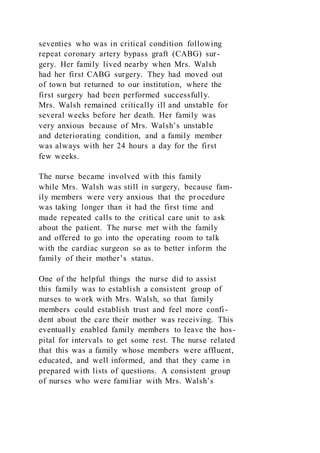 seventies who was in critical condition following
repeat coronary artery bypass graft (CABG) sur-
gery. Her family lived nearby when Mrs. Walsh
had her first CABG surgery. They had moved out
of town but returned to our institution, where the
first surgery had been performed successfully.
Mrs. Walsh remained critically ill and unstable for
several weeks before her death. Her family was
very anxious because of Mrs. Walsh’s unstable
and deteriorating condition, and a family member
was always with her 24 hours a day for the first
few weeks.
The nurse became involved with this family
while Mrs. Walsh was still in surgery, because fam-
ily members were very anxious that the procedure
was taking longer than it had the first time and
made repeated calls to the critical care unit to ask
about the patient. The nurse met with the family
and offered to go into the operating room to talk
with the cardiac surgeon so as to better inform the
family of their mother’s status.
One of the helpful things the nurse did to assist
this family was to establish a consistent group of
nurses to work with Mrs. Walsh, so that family
members could establish trust and feel more confi-
dent about the care their mother was receiving. This
eventually enabled family members to leave the hos-
pital for intervals to get some rest. The nurse related
that this was a family whose members were affluent,
educated, and well informed, and that they came in
prepared with lists of questions. A consistent group
of nurses who were familiar with Mrs. Walsh’s
 