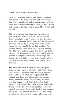 CHAPTER 9 Patricia Benner 137
particular situation helped both family members
and nurses to be more satisfied and less anxious.
The family developed a close relationship with the
three nurses who consistently cared for Mrs. Walsh
and shared with them details about Mrs. Walsh and
her life.
The nurse related that there was a tradition in
this particular critical care unit not to involve
family members in care. She broke that tradition
when she responded to the son’s and the daughter’s
helpless feelings by teaching them some simple
things that they could do for their mother. They
learned to give some basic care, such as bathing
her. The nurse acknowledged that involving family
members in direct patient care with a critically ill
patient is complex and requires knowledge and
sensitivity. She believes that a developmental pro-
cess is involved when nurses learn to work with
families.
She noted that after a nurse has lots of experi-
ence and feels very comfortable with highly tech-
nical skills, it becomes okay for family members
to be in the room when care is provided. She
pointed out that direct observation by anxious
family members can be disconcerting to those
who are insecure with their skills when family
members ask things like, “Why are you doing this?
Nurse ‘So and So’ does it differently.” She com-
mented that nurses learn to be flexible and to reset
priorities. They should be able to let some things
wait that do not need to be done right away to give
 
