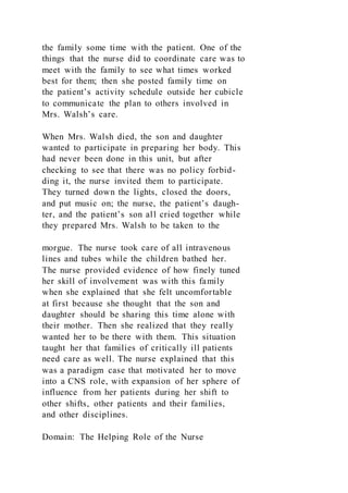 the family some time with the patient. One of the
things that the nurse did to coordinate care was to
meet with the family to see what times worked
best for them; then she posted family time on
the patient’s activity schedule outside her cubicle
to communicate the plan to others involved in
Mrs. Walsh’s care.
When Mrs. Walsh died, the son and daughter
wanted to participate in preparing her body. This
had never been done in this unit, but after
checking to see that there was no policy forbid-
ding it, the nurse invited them to participate.
They turned down the lights, closed the doors,
and put music on; the nurse, the patient’s daugh-
ter, and the patient’s son all cried together while
they prepared Mrs. Walsh to be taken to the
morgue. The nurse took care of all intravenous
lines and tubes while the children bathed her.
The nurse provided evidence of how finely tuned
her skill of involvement was with this family
when she explained that she felt uncomfortable
at first because she thought that the son and
daughter should be sharing this time alone with
their mother. Then she realized that they really
wanted her to be there with them. This situation
taught her that families of critically ill patients
need care as well. The nurse explained that this
was a paradigm case that motivated her to move
into a CNS role, with expansion of her sphere of
influence from her patients during her shift to
other shifts, other patients and their families,
and other disciplines.
Domain: The Helping Role of the Nurse
 
