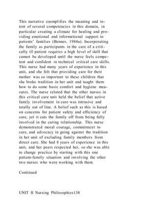 This narrative exemplifies the meaning and in-
tent of several competencies in this domain, in
particular creating a climate for healing and pro-
viding emotional and informational support to
patients’ families (Benner, 1984a). Incorporating
the family as participants in the care of a criti-
cally ill patient requires a high level of skill that
cannot be developed until the nurse feels compe-
tent and confident in technical critical care skills.
This nurse had many years of experience in this
unit, and she felt that providing care for their
mother was so important to these children that
she broke tradition in her unit and taught them
how to do some basic comfort and hygiene mea-
sures. The nurse related that the other nurses in
this critical care unit held the belief that active
family involvement in care was intrusive and
totally out of line. A belief such as this is based
on concerns for patient safety and efficiency of
care, yet it cuts the family off from being fully
involved in the caring relationship. This nurse
demonstrated moral courage, commitment to
care, and advocacy in going against the tradition
in her unit of excluding family members from
direct care. She had 8 years of experience in this
unit, and her peers respected her, so she was able
to change practice by starting with this one
patient-family situation and involving the other
two nurses who were working with them.
Continued
UNIT II Nursing Philosophies138
 