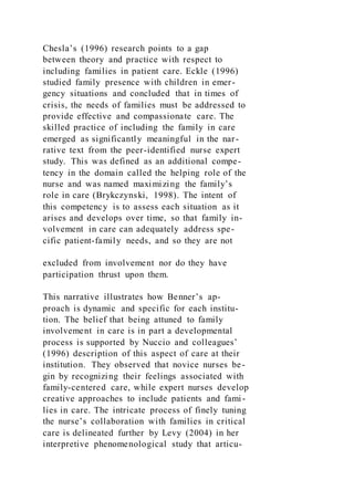 Chesla’s (1996) research points to a gap
between theory and practice with respect to
including families in patient care. Eckle (1996)
studied family presence with children in emer-
gency situations and concluded that in times of
crisis, the needs of families must be addressed to
provide effective and compassionate care. The
skilled practice of including the family in care
emerged as significantly meaningful in the nar-
rative text from the peer-identified nurse expert
study. This was defined as an additional compe-
tency in the domain called the helping role of the
nurse and was named maximizing the family’s
role in care (Brykczynski, 1998). The intent of
this competency is to assess each situation as it
arises and develops over time, so that family in-
volvement in care can adequately address spe-
cific patient-family needs, and so they are not
excluded from involvement nor do they have
participation thrust upon them.
This narrative illustrates how Benner’s ap-
proach is dynamic and specific for each institu-
tion. The belief that being attuned to family
involvement in care is in part a developmental
process is supported by Nuccio and colleagues’
(1996) description of this aspect of care at their
institution. They observed that novice nurses be-
gin by recognizing their feelings associated with
family-centered care, while expert nurses develop
creative approaches to include patients and fami-
lies in care. The intricate process of finely tuning
the nurse’s collaboration with families in critical
care is delineated further by Levy (2004) in her
interpretive phenomenological study that articu-
 