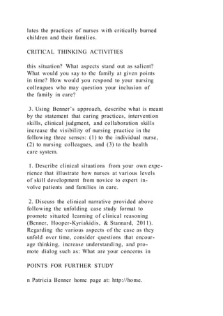 lates the practices of nurses with critically burned
children and their families.
CRITICAL THINKING ACTIVITIES
this situation? What aspects stand out as salient?
What would you say to the family at given points
in time? How would you respond to your nursing
colleagues who may question your inclusion of
the family in care?
3. Using Benner’s approach, describe what is meant
by the statement that caring practices, intervention
skills, clinical judgment, and collaboration skills
increase the visibility of nursing practice in the
following three senses: (1) to the individual nurse,
(2) to nursing colleagues, and (3) to the health
care system.
1. Describe clinical situations from your own expe-
rience that illustrate how nurses at various levels
of skill development from novice to expert in-
volve patients and families in care.
2. Discuss the clinical narrative provided above
following the unfolding case study format to
promote situated learning of clinical reasoning
(Benner, Hooper-Kyriakidis, & Stannard, 2011).
Regarding the various aspects of the case as they
unfold over time, consider questions that encour-
age thinking, increase understanding, and pro-
mote dialog such as: What are your concerns in
POINTS FOR FURTHER STUDY
n Patricia Benner home page at: http://home.
 