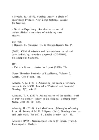 n Moccia, R. (1987). Nursing theory: a circle of
knowledge (Video). New York: National League
for Nursing.
n NovicetoExpert.org: See demonstration of
online clinical simulation of unfolding case
studies.
CD-ROM
n Benner, P., Stannard, D., & Hooper-Kyriakidis, P.
(2001). Clinical wisdom and interventions in critical
care: a thinking-in-action approach (CD-ROM).
Philadelphia: Saunders.
DVD
n Patricia Benner, Novice to Expert (2008). The
Nurse Theorists Portraits of Excellence, Volume 2,
Athens, OH: FITNE, Inc.
Alberti, A. M. (1991). Advancing the scope of primary
nurses in the NICU. Journal of Perinatal and Neonatal
Nursing, 5(3), 44–50.
Altmann, T. K. (2007). An evaluation of the seminal work
of Patricia Benner: theory or philosophy? Contemporary
Nurse, 25(1-2), 114–123.
Alvsvåg, H. (2010). Kari Martinsen: philosophy of caring.
In A. M. Tomey & M. R. Alligood (Eds.), Nursing theorists
and their work (7th ed.). St. Louis: Mosby, 165–189.
Aristotle (1985). Nicomachean ethics [T. Irwin, Trans.].
Indianapolis: Hackett.
 