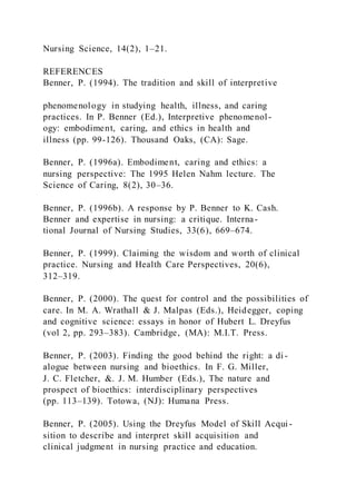 Nursing Science, 14(2), 1–21.
REFERENCES
Benner, P. (1994). The tradition and skill of interpretive
phenomenology in studying health, illness, and caring
practices. In P. Benner (Ed.), Interpretive phenomenol-
ogy: embodiment, caring, and ethics in health and
illness (pp. 99-126). Thousand Oaks, (CA): Sage.
Benner, P. (1996a). Embodiment, caring and ethics: a
nursing perspective: The 1995 Helen Nahm lecture. The
Science of Caring, 8(2), 30–36.
Benner, P. (1996b). A response by P. Benner to K. Cash.
Benner and expertise in nursing: a critique. Interna-
tional Journal of Nursing Studies, 33(6), 669–674.
Benner, P. (1999). Claiming the wisdom and worth of clinical
practice. Nursing and Health Care Perspectives, 20(6),
312–319.
Benner, P. (2000). The quest for control and the possibilities of
care. In M. A. Wrathall & J. Malpas (Eds.), Heidegger, coping
and cognitive science: essays in honor of Hubert L. Dreyfus
(vol 2, pp. 293–383). Cambridge, (MA): M.I.T. Press.
Benner, P. (2003). Finding the good behind the right: a di -
alogue between nursing and bioethics. In F. G. Miller,
J. C. Fletcher, &. J. M. Humber (Eds.), The nature and
prospect of bioethics: interdisciplinary perspectives
(pp. 113–139). Totowa, (NJ): Humana Press.
Benner, P. (2005). Using the Dreyfus Model of Skill Acqui-
sition to describe and interpret skill acquisition and
clinical judgment in nursing practice and education.
 