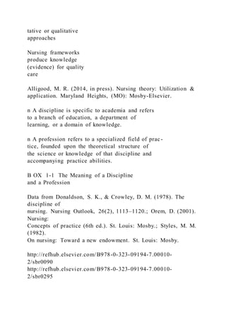 tative or qualitative
approaches
Nursing frameworks
produce knowledge
(evidence) for quality
care
Alligood, M. R. (2014, in press). Nursing theory: Utilization &
application. Maryland Heights, (MO): Mosby-Elsevier.
n A discipline is specific to academia and refers
to a branch of education, a department of
learning, or a domain of knowledge.
n A profession refers to a specialized field of prac-
tice, founded upon the theoretical structure of
the science or knowledge of that discipline and
accompanying practice abilities.
B OX 1-1 The Meaning of a Discipline
and a Profession
Data from Donaldson, S. K., & Crowley, D. M. (1978). The
discipline of
nursing. Nursing Outlook, 26(2), 1113–1120.; Orem, D. (2001).
Nursing:
Concepts of practice (6th ed.). St. Louis: Mosby.; Styles, M. M.
(1982).
On nursing: Toward a new endowment. St. Louis: Mosby.
http://refhub.elsevier.com/B978-0-323-09194-7.00010-
2/sbr0090
http://refhub.elsevier.com/B978-0-323-09194-7.00010-
2/sbr0295
 