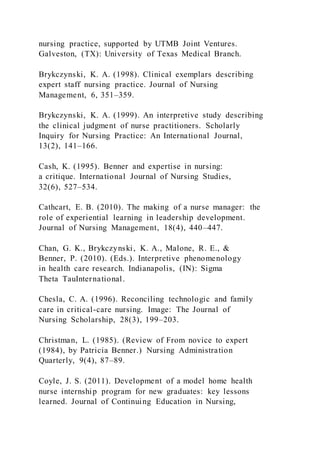 nursing practice, supported by UTMB Joint Ventures.
Galveston, (TX): University of Texas Medical Branch.
Brykczynski, K. A. (1998). Clinical exemplars describing
expert staff nursing practice. Journal of Nursing
Management, 6, 351–359.
Brykczynski, K. A. (1999). An interpretive study describing
the clinical judgment of nurse practitioners. Scholarly
Inquiry for Nursing Practice: An International Journal,
13(2), 141–166.
Cash, K. (1995). Benner and expertise in nursing:
a critique. International Journal of Nursing Studies,
32(6), 527–534.
Cathcart, E. B. (2010). The making of a nurse manager: the
role of experiential learning in leadership development.
Journal of Nursing Management, 18(4), 440–447.
Chan, G. K., Brykczynski, K. A., Malone, R. E., &
Benner, P. (2010). (Eds.). Interpretive phenomenology
in health care research. Indianapolis, (IN): Sigma
Theta TauInternational.
Chesla, C. A. (1996). Reconciling technologic and family
care in critical-care nursing. Image: The Journal of
Nursing Scholarship, 28(3), 199–203.
Christman, L. (1985). (Review of From novice to expert
(1984), by Patricia Benner.) Nursing Administration
Quarterly, 9(4), 87–89.
Coyle, J. S. (2011). Development of a model home health
nurse internship program for new graduates: key lessons
learned. Journal of Continuing Education in Nursing,
 