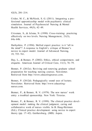 42(5), 201–214.
Crider, M. C., & McNiesh, S. G. (2011). Integrating a pro-
fessional apprenticeship model with psychiatric clinical
simulation. Journal of Psychosocial Nursing & Mental
Health Services, 49(5), 42–49.
Crissman, S., & Jelsma, N. (1990). Cross-training: practicing
effectively on two levels. Nursing Management, 21(3),
64a–64h.
Darbyshire, P. (1994). Skilled expert practice: is it “all in
the mind”? A response to English’s critique of Benner’s
novice to expert model. Journal of Advanced Nursing,
19, 755–761.
Day, L., & Benner, P. (2002). Ethics, ethical comportment, and
etiquette. American Journal of Critical Care, 11(1), 76–79.
Benner, P. (2012c). Reviving and renewing graduate school
preparation for teaching nursing courses. Newsletter.
Retrieved from http://www.educatingnurses.com.
Benner, P. (2012d). Pedagogically sound uses of lecture.
Newsletter. Retrieved from: http://www.educating-
nurses.com.
Benner, P., & Benner, R. V. (1979). The new nurses’ work
entry: a troubled sponsorship. New York: Tiresias.
Benner, P., & Benner, R. V. (1999). The clinical practice devel -
opment model: making the clinical judgment, caring and
collaborative work of nurses visible. In B. Haag-Heitman
(Ed.), Clinical practice development: using novice to expert
theory (pp. 17–42). Gaithersburg, (MD): Aspen.
 