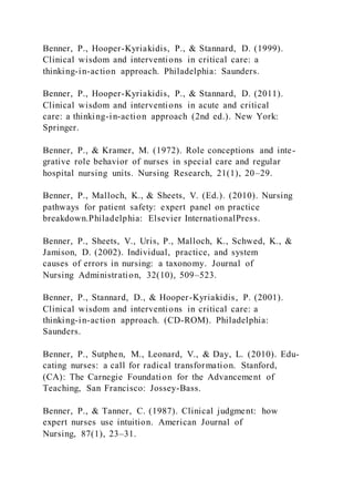 Benner, P., Hooper-Kyriakidis, P., & Stannard, D. (1999).
Clinical wisdom and interventions in critical care: a
thinking-in-action approach. Philadelphia: Saunders.
Benner, P., Hooper-Kyriakidis, P., & Stannard, D. (2011).
Clinical wisdom and interventions in acute and critical
care: a thinking-in-action approach (2nd ed.). New York:
Springer.
Benner, P., & Kramer, M. (1972). Role conceptions and inte-
grative role behavior of nurses in special care and regular
hospital nursing units. Nursing Research, 21(1), 20–29.
Benner, P., Malloch, K., & Sheets, V. (Ed.). (2010). Nursing
pathways for patient safety: expert panel on practice
breakdown.Philadelphia: Elsevier InternationalPress.
Benner, P., Sheets, V., Uris, P., Malloch, K., Schwed, K., &
Jamison, D. (2002). Individual, practice, and system
causes of errors in nursing: a taxonomy. Journal of
Nursing Administration, 32(10), 509–523.
Benner, P., Stannard, D., & Hooper-Kyriakidis, P. (2001).
Clinical wisdom and interventions in critical care: a
thinking-in-action approach. (CD-ROM). Philadelphia:
Saunders.
Benner, P., Sutphen, M., Leonard, V., & Day, L. (2010). Edu-
cating nurses: a call for radical transformation. Stanford,
(CA): The Carnegie Foundation for the Advancement of
Teaching, San Francisco: Jossey-Bass.
Benner, P., & Tanner, C. (1987). Clinical judgment: how
expert nurses use intuition. American Journal of
Nursing, 87(1), 23–31.
 