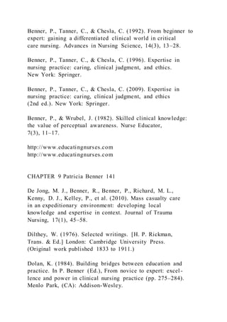 Benner, P., Tanner, C., & Chesla, C. (1992). From beginner to
expert: gaining a differentiated clinical world in critical
care nursing. Advances in Nursing Science, 14(3), 13–28.
Benner, P., Tanner, C., & Chesla, C. (1996). Expertise in
nursing practice: caring, clinical judgment, and ethics.
New York: Springer.
Benner, P., Tanner, C., & Chesla, C. (2009). Expertise in
nursing practice: caring, clinical judgment, and ethics
(2nd ed.). New York: Springer.
Benner, P., & Wrubel, J. (1982). Skilled clinical knowledge:
the value of perceptual awareness. Nurse Educator,
7(3), 11–17.
http://www.educatingnurses.com
http://www.educatingnurses.com
CHAPTER 9 Patricia Benner 141
De Jong, M. J., Benner, R., Benner, P., Richard, M. L.,
Kenny, D. J., Kelley, P., et al. (2010). Mass casualty care
in an expeditionary environment: developing local
knowledge and expertise in context. Journal of Trauma
Nursing, 17(1), 45–58.
Dilthey, W. (1976). Selected writings. [H. P. Rickman,
Trans. & Ed.] London: Cambridge University Press.
(Original work published 1833 to 1911.)
Dolan, K. (1984). Building bridges between education and
practice. In P. Benner (Ed.), From novice to expert: excel -
lence and power in clinical nursing practice (pp. 275–284).
Menlo Park, (CA): Addison-Wesley.
 