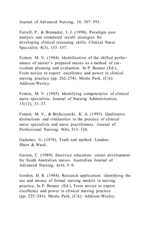 Journal of Advanced Nursing, 18, 387–393.
Farrell, P., & Bramadat, I. J. (1990). Paradigm case
analysis and stimulated recall: strategies for
developing clinical reasoning skills. Clinical Nurse
Specialist, 4(3), 153–157.
Fenton, M. V. (1984). Identification of the skilled perfor -
mance of master’s prepared nurses as a method of cur-
riculum planning and evaluation. In P. Benner (Ed.),
From novice to expert: excellence and power in clinical
nursing practice (pp. 262-274). Menlo Park, (CA):
Addison-Wesley.
Fenton, M. V. (1985). Identifying competencies of clinical
nurse specialists. Journal of Nursing Administration,
15(12), 31–37.
Fenton, M. V., & Brykczynski, K. A. (1993). Qualitative
distinctions and similarities in the practice of clinical
nurse specialists and nurse practitioners. Journal of
Professional Nursing, 9(6), 313–326.
Gadamer, G. (1970). Truth and method. London:
Sheer & Ward.
Gaston, C. (1989). Inservice education: career development
for South Australian nurses. Australian Journal of
Advanced Nursing, 6(4), 5–9.
Gordon, D. R. (1984). Research application: identifying the
use and misuse of formal nursing models in nursing
practice. In P. Benner (Ed.), From novice to expert:
excellence and power in clinical nursing practice
(pp. 225–243). Menlo Park, (CA): Addison-Wesley.
 