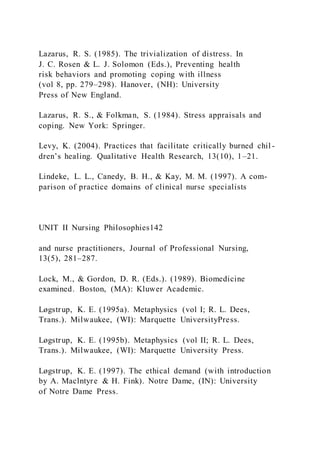 Lazarus, R. S. (1985). The trivialization of distress. In
J. C. Rosen & L. J. Solomon (Eds.), Preventing health
risk behaviors and promoting coping with illness
(vol 8, pp. 279–298). Hanover, (NH): University
Press of New England.
Lazarus, R. S., & Folkman, S. (1984). Stress appraisals and
coping. New York: Springer.
Levy, K. (2004). Practices that facilitate critically burned chil -
dren’s healing. Qualitative Health Research, 13(10), 1–21.
Lindeke, L. L., Canedy, B. H., & Kay, M. M. (1997). A com-
parison of practice domains of clinical nurse specialists
UNIT II Nursing Philosophies142
and nurse practitioners, Journal of Professional Nursing,
13(5), 281–287.
Lock, M., & Gordon, D. R. (Eds.). (1989). Biomedicine
examined. Boston, (MA): Kluwer Academic.
Løgstrup, K. E. (1995a). Metaphysics (vol I; R. L. Dees,
Trans.). Milwaukee, (WI): Marquette UniversityPress.
Løgstrup, K. E. (1995b). Metaphysics (vol II; R. L. Dees,
Trans.). Milwaukee, (WI): Marquette University Press.
Løgstrup, K. E. (1997). The ethical demand (with introduction
by A. Maclntyre & H. Fink). Notre Dame, (IN): University
of Notre Dame Press.
 