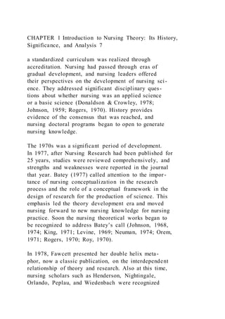 CHAPTER 1 Introduction to Nursing Theory: Its History,
Significance, and Analysis 7
a standardized curriculum was realized through
accreditation. Nursing had passed through eras of
gradual development, and nursing leaders offered
their perspectives on the development of nursing sci-
ence. They addressed significant disciplinary ques-
tions about whether nursing was an applied science
or a basic science (Donaldson & Crowley, 1978;
Johnson, 1959; Rogers, 1970). History provides
evidence of the consensus that was reached, and
nursing doctoral programs began to open to generate
nursing knowledge.
The 1970s was a significant period of development.
In 1977, after Nursing Research had been published for
25 years, studies were reviewed comprehensively, and
strengths and weaknesses were reported in the journal
that year. Batey (1977) called attention to the impor-
tance of nursing conceptualization in the research
process and the role of a conceptual framework in the
design of research for the production of science. This
emphasis led the theory development era and moved
nursing forward to new nursing knowledge for nursing
practice. Soon the nursing theoretical works began to
be recognized to address Batey’s call (Johnson, 1968,
1974; King, 1971; Levine, 1969; Neuman, 1974; Orem,
1971; Rogers, 1970; Roy, 1970).
In 1978, Fawcett presented her double helix meta-
phor, now a classic publication, on the interdependent
relationship of theory and research. Also at this time,
nursing scholars such as Henderson, Nightingale,
Orlando, Peplau, and Wiedenbach were recognized
 