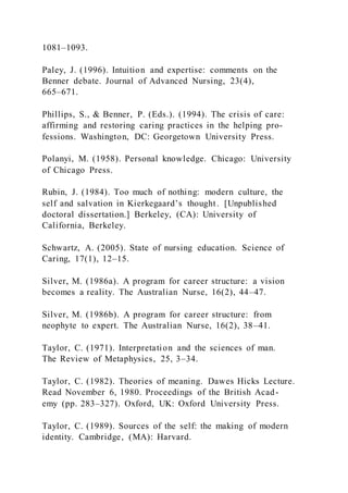 1081–1093.
Paley, J. (1996). Intuition and expertise: comments on the
Benner debate. Journal of Advanced Nursing, 23(4),
665–671.
Phillips, S., & Benner, P. (Eds.). (1994). The crisis of care:
affirming and restoring caring practices in the helping pro-
fessions. Washington, DC: Georgetown University Press.
Polanyi, M. (1958). Personal knowledge. Chicago: University
of Chicago Press.
Rubin, J. (1984). Too much of nothing: modern culture, the
self and salvation in Kierkegaard’s thought. [Unpublished
doctoral dissertation.] Berkeley, (CA): University of
California, Berkeley.
Schwartz, A. (2005). State of nursing education. Science of
Caring, 17(1), 12–15.
Silver, M. (1986a). A program for career structure: a vision
becomes a reality. The Australian Nurse, 16(2), 44–47.
Silver, M. (1986b). A program for career structure: from
neophyte to expert. The Australian Nurse, 16(2), 38–41.
Taylor, C. (1971). Interpretation and the sciences of man.
The Review of Metaphysics, 25, 3–34.
Taylor, C. (1982). Theories of meaning. Dawes Hicks Lecture.
Read November 6, 1980. Proceedings of the British Acad-
emy (pp. 283–327). Oxford, UK: Oxford University Press.
Taylor, C. (1989). Sources of the self: the making of modern
identity. Cambridge, (MA): Harvard.
 