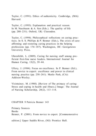Taylor, C. (1991). Ethics of authenticity. Cambridge, (MA):
Harvard.
Taylor, C. (1993). Explanation and practical reason.
In M. Nussbaum & A. Sen (Eds.). The quality of life
(pp. 208–231). Oxford, UK: Clarendon.
Taylor, C. (1994). Philosophical reflections on caring prac-
tices. In S. S. Phillips & P. Benner (Eds.), The crisis of care:
affirming and restoring caring practices in the helping
professions (pp. 174–187). Washington, DC: Georgetown
University Press.
Uhrenfeldt, L. (2009). Caring for nursing staff among pro-
ficient first-line nurse leaders. International Journal for
Human Caring, 13(2), 39–44.
Ullery, J. (1984). Focus on excellence. In P. Benner (Ed.),
From novice to expert: excellence and power in clinical
nursing practice (pp. 258–261). Menlo Park, (CA):
Addison-Wesley.
Visintainer, M. (1988). [Review of The primacy of caring:
Stress and coping in health and illness.] Image: The Journal
of Nursing Scholarship, 20(2), 113–114.
CHAPTER 9 Patricia Benner 143
Primary Sources
Books
Benner, P. (2001). From novice to expert. [Commemorative
edition.] Upper Saddle River, (NJ): Prentice Hall.
 