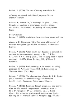Benner, P. (2004). The use of nursing narratives for
reflecting on ethical and clinical judgment.Tokyo,
Japan: Shorinsha.
Gordon, S., Benner, P., & Noddings, N. (Eds.). (1996).
Caregiving readings in knowledge, practice, ethics,
and politics. Philadelphia: University of Pennsylvania
Press.
Book Chapters
Benner, P. (1997). A dialogue between virtue ethics and care
ethics. In D. Thomasma (Ed.), The moral philosophy of
Edmund Pellegrino (pp. 47-61). Dordrecht, Netherlands:
Kluwer.
Benner, P. (1998). When health care becomes a commodity:
the need for compassionate strangers. In J. F. Kilner,
R. D. Orr, & J. A. Shelly (Eds.), The changing face of health
care (pp. 119–135). Grand Rapids, (MI): William B.
Eerdmans.
Benner, P. (1999). Parish nursing in the context of caring
practices. In A. Solari-Twaddell (Ed.), Parish nursing.
Thousand Oaks, (CA): Sage.
Benner, P. (2001). The phenomenon of care. In S. K. Tombs
(Ed.), Handbook of phenomenology and medicine
(pp. 351–369). Dordrecht, Netherlands: Kluwer.
Benner, P. (2002). Learning through experience and expres-
sion: skillful ethical comportment in nursing practice.
In E. D. Pellegrino, D. C. Thomasma, & J. L. Kissel
(Eds.), The healthcare professional as friend and healer:
building on the work of Edmund Pellegrino (pp. 49–64).
 