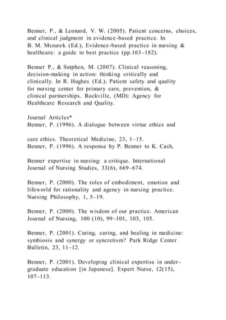 Benner, P., & Leonard, V. W. (2005). Patient concerns, choices,
and clinical judgment in evidence-based practice. In
B. M. Mszurek (Ed.), Evidence-based practice in nursing &
healthcare: a guide to best practice (pp.163–182).
Benner P., & Sutphen, M. (2007). Clinical reasoning,
decision-making in action: thinking critically and
clinically. In R. Hughes (Ed.), Patient safety and quality
for nursing center for primary care, prevention, &
clinical partnerships. Rockville, (MD): Agency for
Healthcare Research and Quality.
Journal Articles*
Benner, P. (1996). A dialogue between virtue ethics and
care ethics. Theoretical Medicine, 23, 1–15.
Benner, P. (1996). A response by P. Benner to K. Cash,
Benner expertise in nursing: a critique. International
Journal of Nursing Studies, 33(6), 669–674.
Benner, P. (2000). The roles of embodiment, emotion and
lifeworld for rationality and agency in nursing practice.
Nursing Philosophy, 1, 5–19.
Benner, P. (2000). The wisdom of our practice. American
Journal of Nursing, 100 (10), 99–101, 103, 105.
Benner, P. (2001). Curing, caring, and healing in medicine:
symbiosis and synergy or syncretism? Park Ridge Center
Bulletin, 23, 11–12.
Benner, P. (2001). Developing clinical expertise in under -
graduate education [in Japanese]. Expert Nurse, 12(15),
107–113.
 