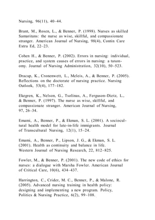 Nursing, 96(11), 40–44.
Brant, M., Rosen, L., & Benner, P. (1998). Nurses as skilled
Samaritans: the nurse as wise, skillful, and compassionate
stranger. American Journal of Nursing, 98(4), Contin Care
Extra Ed, 22–23.
Cohen H., & Benner, P. (2002). Errors in nursing: individual,
practice, and system causes of errors in nursing: a taxon-
omy. Journal of Nursing Administration, 32(10), 50–523.
Dracup, K., Cronenwett, L., Meleis, A., & Benner, P. (2005).
Reflections on the doctorate of nursing practice. Nursing
Outlook, 53(4), 177–182.
Ekegren, K., Nelson, G., Tsolinas, A., Ferguson-Dietz, L.,
& Benner, P. (1997). The nurse as wise, skillful, and
compassionate stranger. American Journal of Nursing,
97, 26–34.
Emami, A., Benner, P., & Ekman, S. L. (2001). A sociocul-
tural health model for late-in-life immigrants. Journal
of Transcultural Nursing, 12(1), 15–24.
Emami, A., Benner, P., Lipson, J. G., & Ekman, S. L.
(2001). Health as continuity and balance in life.
Western Journal of Nursing Research, 22, 812–825.
Fowler, M., & Benner, P. (2001). The new code of ethics for
nurses: a dialogue with Marsha Fowler. American Journal
of Critical Care, 10(6), 434–437.
Harrington, C., Crider, M. C., Benner, P., & Malone, R.
(2005). Advanced nursing training in health policy:
designing and implementing a new program. Policy,
Politics & Nursing Practice, 6(2), 99–108.
 