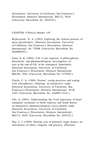dissertation, University of California, San Francisco.]
Dissertation Abstracts International, B62/12, 5638.
(University Microfilms No. 3034743.)
CHAPTER 9 Patricia Benner 145
Brykczynski, K. A. (1985). Exploring the clinical practice of
nurse practitioners. [Doctoral dissertation, University
of California, San Francisco.] Dissertation Abstracts
International, 46, 3789B. (University Microfilms No.
DA8600592.)
Chan, G. K. (2005). E.R. 5 exit required. A philosophical,
theoretical, and phenomenological investigation of
care at the end-of-life in the emergency department.
[Doctoral dissertation, University of California,
San Francisco.] Dissertation Abstracts International,
B66/06, 3054. (University Microfilms No. 3179943.)
Chesla, C. A. (1988). Parents’ caring practices and coping
with schizophrenic offspring, an interpretive study.
[Doctoral dissertation, University of California, San
Francisco.] Dissertation Abstracts International, 49-B,
2563. (University Microfilms No. AAD88-13331.)
Cho, A. (2001). Understanding the lived experience of heart
transplant recipients in North America and South Korea:
an interpretive phenomenological cross-cultural study.
[Doctoral dissertation, University of California,
San Francisco.] Dissertation Abstracts International ,
B62/12, 5639. (University Microfilms No. 3034721.)
Day, L. J. (1999). Nursing care of potential organ donors: an
articulation of ethics, etiquette and practice. [Doctoral
 