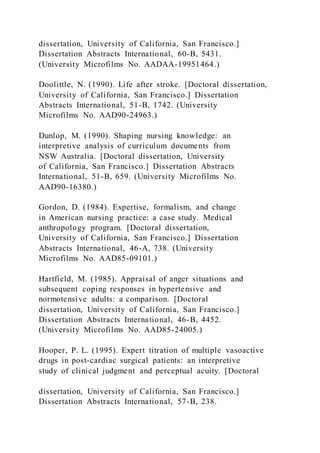 dissertation, University of California, San Francisco.]
Dissertation Abstracts International, 60-B, 5431.
(University Microfilms No. AADAA-19951464.)
Doolittle, N. (1990). Life after stroke. [Doctoral dissertation,
University of California, San Francisco.] Dissertation
Abstracts International, 51-B, 1742. (University
Microfilms No. AAD90-24963.)
Dunlop, M. (1990). Shaping nursing knowledge: an
interpretive analysis of curriculum documents from
NSW Australia. [Doctoral dissertation, University
of California, San Francisco.] Dissertation Abstracts
International, 51-B, 659. (University Microfilms No.
AAD90-16380.)
Gordon, D. (1984). Expertise, formalism, and change
in American nursing practice: a case study. Medical
anthropology program. [Doctoral dissertation,
University of California, San Francisco.] Dissertation
Abstracts International, 46-A, 738. (University
Microfilms No. AAD85-09101.)
Hartfield, M. (1985). Appraisal of anger situations and
subsequent coping responses in hypertensive and
normotensive adults: a comparison. [Doctoral
dissertation, University of California, San Francisco.]
Dissertation Abstracts International, 46-B, 4452.
(University Microfilms No. AAD85-24005.)
Hooper, P. L. (1995). Expert titration of multiple vasoactive
drugs in post-cardiac surgical patients: an interpretive
study of clinical judgment and perceptual acuity. [Doctoral
dissertation, University of California, San Francisco.]
Dissertation Abstracts International, 57-B, 238.
 