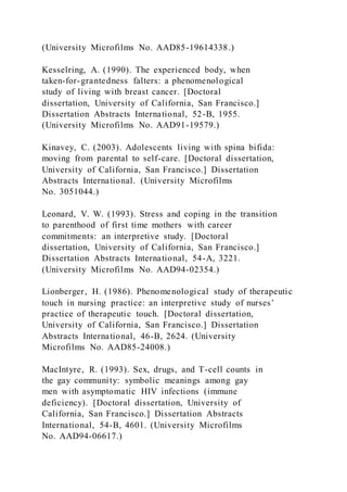 (University Microfilms No. AAD85-19614338.)
Kesselring, A. (1990). The experienced body, when
taken-for-grantedness falters: a phenomenological
study of living with breast cancer. [Doctoral
dissertation, University of California, San Francisco.]
Dissertation Abstracts International, 52-B, 1955.
(University Microfilms No. AAD91-19579.)
Kinavey, C. (2003). Adolescents living with spina bifida:
moving from parental to self-care. [Doctoral dissertation,
University of California, San Francisco.] Dissertation
Abstracts International. (University Microfilms
No. 3051044.)
Leonard, V. W. (1993). Stress and coping in the transition
to parenthood of first time mothers with career
commitments: an interpretive study. [Doctoral
dissertation, University of California, San Francisco.]
Dissertation Abstracts International, 54-A, 3221.
(University Microfilms No. AAD94-02354.)
Lionberger, H. (1986). Phenomenological study of therapeutic
touch in nursing practice: an interpretive study of nurses’
practice of therapeutic touch. [Doctoral dissertation,
University of California, San Francisco.] Dissertation
Abstracts International, 46-B, 2624. (University
Microfilms No. AAD85-24008.)
MacIntyre, R. (1993). Sex, drugs, and T-cell counts in
the gay community: symbolic meanings among gay
men with asymptomatic HIV infections (immune
deficiency). [Doctoral dissertation, University of
California, San Francisco.] Dissertation Abstracts
International, 54-B, 4601. (University Microfilms
No. AAD94-06617.)
 