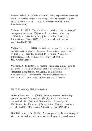 Mahrer-Imhof, R. (2003). Couples’ daily experiences after the
onset of cardiac disease: an interpretive phenomenological
study. [Doctoral dissertation, University of California,
San Francisco.]
Malone, R. (1995). The almshouse revisited: heavy users of
emergency services. [Doctoral dissertation, University
of California, San Francisco.] Dissertation Abstracts
International, 56-B, 6036. (University Microfilms No.
AADAA-19606591.
McKeever, L. C. (1988). Menopause: an uncertain passage.
An interpretive study. [Doctoral dissertation, University
of California, San Francisco.] Dissertation Abstracts
International, 49-B, 3677. (University Microfilms
No. AAD88-24678.)
McNiesh, S. G. (2009). Formation in an accelerated nursing
program: learning existential skills of nursing practice.
[Doctoral dissertation, University of California,
San Francisco.] Dissertation Abstracts International,
B69/9, 5320. (University Microfilms No. 3324573.)
UNIT II Nursing Philosophies146
Oakes-Greenspan, M. (2008). Running toward: reframing
possibility and finitude through physicians’ stories at
the end of life. [Doctoral dissertation, University of
California, San Francisco.] Dissertation Abstracts Interna-
tional, A68/11, (University Microfilms No. 3289310.)
Orsolini-Hain, L. M. (2009). An interpretive phenomenological
study on the influences on associate degree prepared nurses
 