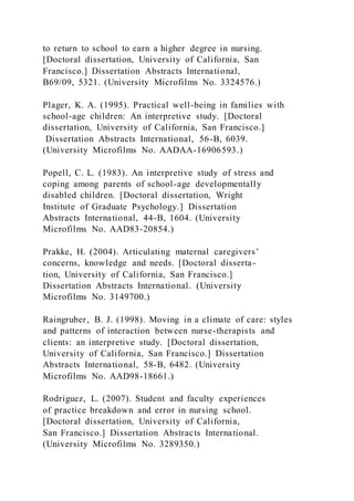 to return to school to earn a higher degree in nursing.
[Doctoral dissertation, University of California, San
Francisco.] Dissertation Abstracts International,
B69/09, 5321. (University Microfilms No. 3324576.)
Plager, K. A. (1995). Practical well-being in families with
school-age children: An interpretive study. [Doctoral
dissertation, University of California, San Francisco.]
Dissertation Abstracts International, 56-B, 6039.
(University Microfilms No. AADAA-16906593.)
Popell, C. L. (1983). An interpretive study of stress and
coping among parents of school-age developmentally
disabled children. [Doctoral dissertation, Wright
Institute of Graduate Psychology.] Dissertation
Abstracts International, 44-B, 1604. (University
Microfilms No. AAD83-20854.)
Prakke, H. (2004). Articulating maternal caregivers’
concerns, knowledge and needs. [Doctoral disserta-
tion, University of California, San Francisco.]
Dissertation Abstracts International. (University
Microfilms No. 3149700.)
Raingruber, B. J. (1998). Moving in a climate of care: styles
and patterns of interaction between nurse-therapists and
clients: an interpretive study. [Doctoral dissertation,
University of California, San Francisco.] Dissertation
Abstracts International, 58-B, 6482. (University
Microfilms No. AAD98-18661.)
Rodriguez, L. (2007). Student and faculty experiences
of practice breakdown and error in nursing school.
[Doctoral dissertation, University of California,
San Francisco.] Dissertation Abstracts International.
(University Microfilms No. 3289350.)
 