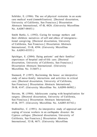 Schilder, E. (1986). The use of physical restraints in an acute
care medical ward (immobilization). [Doctoral dissertation,
University of California, San Francisco.] Dissertation
Abstracts International, 47-B, 4826. (University Microfilms
No. AAD87-08453.)
Smith Battle, L. (1992). Caring for teenage mothers and
their children: narratives of self and ethics of intergenera-
tional caregiving. [Doctoral dissertation, University
of California, San Francisco.] Dissertation Abstracts
International, 53-B, 4594. (University Microfilms
No. AAD93-03555.)
Spichiger, E. (2004). Dying patients’ and their families’
experiences of hospital end-of-life care. [Doctoral
dissertation, University of California, San Francisco.]
Dissertation Abstracts International. (University
Microfilms No. 3136071.)
Stannard, P. (1997). Reclaiming the house: an interpretive
study of nurse-family interactions and activities in critical
care. [Doctoral dissertation, University of California,
San Francisco.] Dissertation Abstracts International,
58-B, 4147. (University Microfilms No. AAD98-06902.)
Stevens, M. (1984). Adolescents coping with hospitalization for
surgery. [Doctoral dissertation, University of California,
San Francisco.] Dissertation Abstracts International,
45-B, 3977. (University Microfilms No. AAD85-03742.)
Stuhlmiller, C. (1991). An interpretive study of appraisal and
coping of rescue workers in an earthquake disaster: the
Cypress collapse. [Doctoral dissertation, University of
California, San Francisco.] Dissertation Abstracts
International, 52-B, 4671. (University Microfilms
 