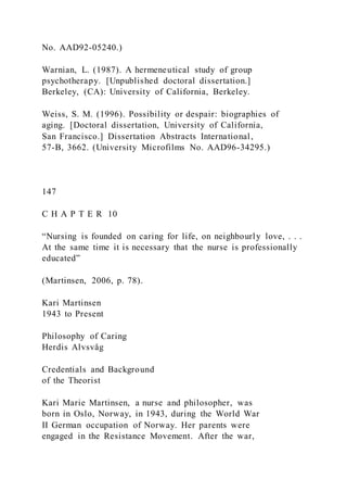 No. AAD92-05240.)
Warnian, L. (1987). A hermeneutical study of group
psychotherapy. [Unpublished doctoral dissertation.]
Berkeley, (CA): University of California, Berkeley.
Weiss, S. M. (1996). Possibility or despair: biographies of
aging. [Doctoral dissertation, University of California,
San Francisco.] Dissertation Abstracts International,
57-B, 3662. (University Microfilms No. AAD96-34295.)
147
C H A P T E R 10
“Nursing is founded on caring for life, on neighbourly love, . . .
At the same time it is necessary that the nurse is professionally
educated”
(Martinsen, 2006, p. 78).
Kari Martinsen
1943 to Present
Philosophy of Caring
Herdis Alvsvåg
Credentials and Background
of the Theorist
Kari Marie Martinsen, a nurse and philosopher, was
born in Oslo, Norway, in 1943, during the World War
II German occupation of Norway. Her parents were
engaged in the Resistance Movement. After the war,
 