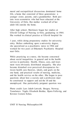 moral and sociopolitical discussions dominated home
life, a home that consisted of three generations: a
younger sister, parents, and a grandmother. Both par-
ents were economists who had been educated at the
University of Oslo. Her mother worked all of her
adult life outside the home.
After high school, Martinsen began her studies at
Ullevål College of Nursing in Oslo, graduating in 1964.
She worked in clinical practice at Ullevål hospital for
1 year, while doing preparatory studies for university
entry. Before embarking upon a university degree,
she specialized as a psychiatric nurse in 1966 and
worked for two years at Dikemark Psychiatric Hospital
near Oslo.
While practicing as a nurse, she became concerned
about social inequalities in general and in the health
service in particular. Health, illness, care, and treat-
ment were obviously distributed unequally. She also
became disturbed over perceived discrepancies be-
tween health care theories, ideals, and goals on the
one hand, and practical results of nursing, medicine,
and the health service on the other. She began to pose
questions about how a society and a profession must
be constituted to support and aid the ill and the
unemployed. One particularly poignant question was
Photo credit: Lars Jakob Løtvedt, Bergen, Norway.
Translators: Vigdis Elisabeth Brekke, Bjørn Follevåg, and
Kirsten Costain Schou.
UNIT II Nursing Philosophies148
 