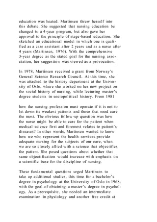 education was heated. Martinsen threw herself into
this debate. She suggested that nursing education be
changed to a 4-year program, but also gave her
approval to the principle of stage-based education. She
sketched an educational model in which one is quali-
fied as a care assistant after 2 years and as a nurse after
4 years (Martinsen, 1976). With the comprehensive
3-year degree as the stated goal for the nursing asso-
ciation, her suggestion was viewed as a provocation.
In 1978, Martinsen received a grant from Norway’s
General Science Research Council. At this time, she
was attached to the history department at the Univer-
sity of Oslo, where she worked on her new project on
the social history of nursing, while lecturing master’s
degree students in sociopolitical history. From 1981
how the nursing profession must operate if it is not to
let down its weakest patients and those that need care
the most. The obvious follow-up question was how
the nurse might be able to care for the patient when
medical science first and foremost relates to patient’s
diseases? In other words, Martinsen wanted to know
how we who represent the health services provide
adequate nursing for the subjects of our care, when
we are so closely allied with a science that objectifies
the patient. She posed questions about whether that
same objectification would increase with emphasis on
a scientific base for the discipline of nursing.
These fundamental questions urged Martinsen to
take up additional studies, this time for a bachelor’s
degree in psychology at the University of Oslo in 1968,
with the goal of obtaining a master’s degree in psychol-
ogy. As a prerequisite, she needed an intermediate
examination in physiology and another free credit at
 