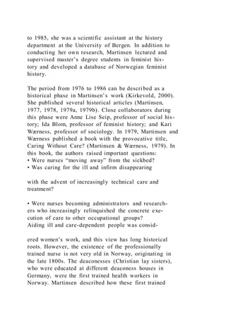 to 1985, she was a scientific assistant at the history
department at the University of Bergen. In addition to
conducting her own research, Martinsen lectured and
supervised master’s degree students in feminist his-
tory and developed a database of Norwegian feminist
history.
The period from 1976 to 1986 can be described as a
historical phase in Martinsen’s work (Kirkevold, 2000).
She published several historical articles (Martinsen,
1977, 1978, 1979a, 1979b). Close collaborators during
this phase were Anne Lise Seip, professor of social his-
tory; Ida Blom, professor of feminist history; and Kari
Wærness, professor of sociology. In 1979, Martinsen and
Wærness published a book with the provocative title,
Caring Without Care? (Martinsen & Wærness, 1979). In
this book, the authors raised important questions:
• Were nurses “moving away” from the sickbed?
• Was caring for the ill and infirm disappearing
with the advent of increasingly technical care and
treatment?
• Were nurses becoming administrators and research-
ers who increasingly relinquished the concrete exe-
cution of care to other occupational groups?
Aiding ill and care-dependent people was consid-
ered women’s work, and this view has long historical
roots. However, the existence of the professionally
trained nurse is not very old in Norway, originating in
the late 1800s. The deaconesses (Christian lay sisters),
who were educated at different deaconess houses in
Germany, were the first trained health workers in
Norway. Martinsen described how these first trained
 