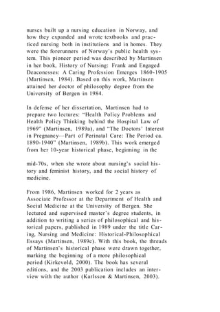nurses built up a nursing education in Norway, and
how they expanded and wrote textbooks and prac-
ticed nursing both in institutions and in homes. They
were the forerunners of Norway’s public health sys-
tem. This pioneer period was described by Martinsen
in her book, History of Nursing: Frank and Engaged
Deaconesses: A Caring Profession Emerges 1860-1905
(Martinsen, 1984). Based on this work, Martinsen
attained her doctor of philosophy degree from the
University of Bergen in 1984.
In defense of her dissertation, Martinsen had to
prepare two lectures: “Health Policy Problems and
Health Policy Thinking behind the Hospital Law of
1969” (Martinsen, 1989a), and “The Doctors’ Interest
in Pregnancy—Part of Perinatal Care: The Period ca.
1890-1940” (Martinsen, 1989b). This work emerged
from her 10-year historical phase, beginning in the
mid-70s, when she wrote about nursing’s social his-
tory and feminist history, and the social history of
medicine.
From 1986, Martinsen worked for 2 years as
Associate Professor at the Department of Health and
Social Medicine at the University of Bergen. She
lectured and supervised master’s degree students, in
addition to writing a series of philosophical and his-
torical papers, published in 1989 under the title Car-
ing, Nursing and Medicine: Historical-Philosophical
Essays (Martinsen, 1989c). With this book, the threads
of Martinsen’s historical phase were drawn together,
marking the beginning of a more philosophical
period (Kirkevold, 2000). The book has several
editions, and the 2003 publication includes an inter-
view with the author (Karlsson & Martinsen, 2003).
 