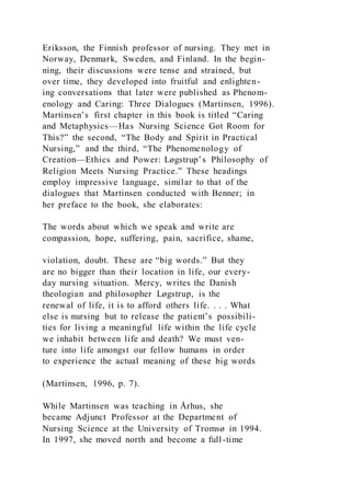 Eriksson, the Finnish professor of nursing. They met in
Norway, Denmark, Sweden, and Finland. In the begin-
ning, their discussions were tense and strained, but
over time, they developed into fruitful and enlighten-
ing conversations that later were published as Phenom-
enology and Caring: Three Dialogues (Martinsen, 1996).
Martinsen’s first chapter in this book is titled “Caring
and Metaphysics—Has Nursing Science Got Room for
This?” the second, “The Body and Spirit in Practical
Nursing,” and the third, “The Phenomenology of
Creation—Ethics and Power: Løgstrup’s Philosophy of
Religion Meets Nursing Practice.” These headings
employ impressive language, similar to that of the
dialogues that Martinsen conducted with Benner; in
her preface to the book, she elaborates:
The words about which we speak and write are
compassion, hope, suffering, pain, sacrifice, shame,
violation, doubt. These are “big words.” But they
are no bigger than their location in life, our every-
day nursing situation. Mercy, writes the Danish
theologian and philosopher Løgstrup, is the
renewal of life, it is to afford others life. . . . What
else is nursing but to release the patient’s possibili-
ties for living a meaningful life within the life cycle
we inhabit between life and death? We must ven-
ture into life amongst our fellow humans in order
to experience the actual meaning of these big words
(Martinsen, 1996, p. 7).
While Martinsen was teaching in Århus, she
became Adjunct Professor at the Department of
Nursing Science at the University of Tromsø in 1994.
In 1997, she moved north and become a full-time
 
